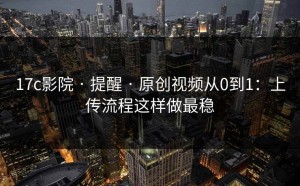 17c影院 · 提醒 · 原创视频从0到1：上传流程这样做最稳