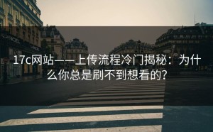 17c网站——上传流程冷门揭秘：为什么你总是刷不到想看的？