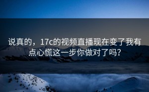 说真的，17c的视频直播现在变了我有点心慌这一步你做对了吗？
