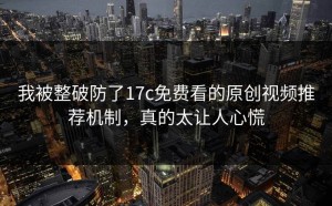 我被整破防了17c免费看的原创视频推荐机制，真的太让人心慌