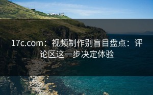 17c.com：视频制作别盲目盘点：评论区这一步决定体验