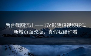 后台截图流出——17c影院短视频疑似新增页面改版，真假我给你看