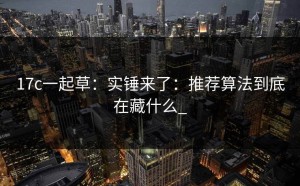 17c一起草：实锤来了：推荐算法到底在藏什么_