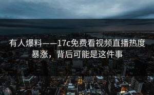有人爆料——17c免费看视频直播热度暴涨，背后可能是这件事