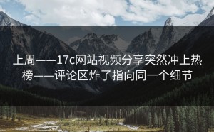 上周——17c网站视频分享突然冲上热榜——评论区炸了指向同一个细节