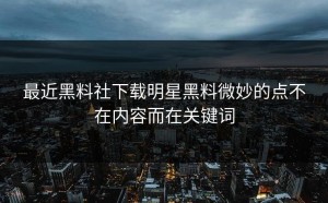 最近黑料社下载明星黑料微妙的点不在内容而在关键词