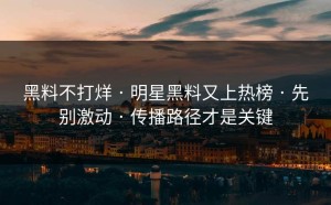 黑料不打烊 · 明星黑料又上热榜 · 先别激动 · 传播路径才是关键
