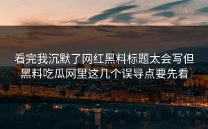 看完我沉默了网红黑料标题太会写但黑料吃瓜网里这几个误导点要先看