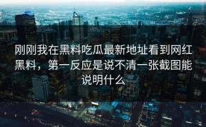 刚刚我在黑料吃瓜最新地址看到网红黑料，第一反应是说不清一张截图能说明什么