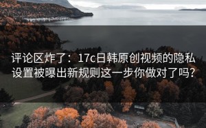 评论区炸了：17c日韩原创视频的隐私设置被曝出新规则这一步你做对了吗？