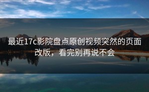 最近17c影院盘点原创视频突然的页面改版，看完别再说不会