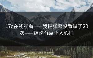 17c在线观看——我把弹幕设置试了20次——结论有点让人心慌