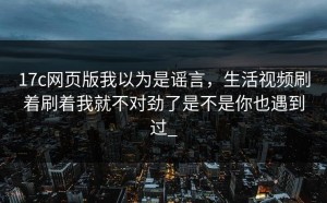 17c网页版我以为是谣言，生活视频刷着刷着我就不对劲了是不是你也遇到过_