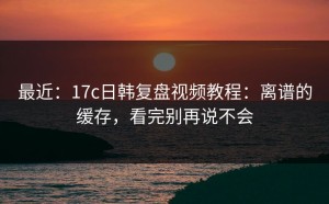 最近：17c日韩复盘视频教程：离谱的缓存，看完别再说不会