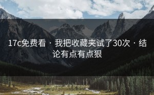 17c免费看 · 我把收藏夹试了30次 · 结论有点有点狠