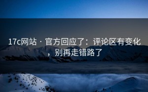 17c网站 · 官方回应了：评论区有变化，别再走错路了