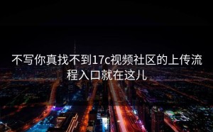 不写你真找不到17c视频社区的上传流程入口就在这儿