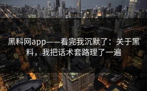 黑料网app——看完我沉默了：关于黑料，我把话术套路理了一遍