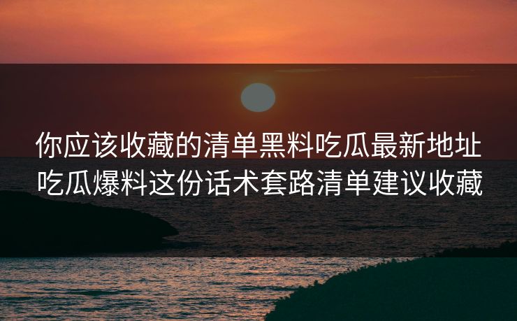 你应该收藏的清单黑料吃瓜最新地址吃瓜爆料这份话术套路清单建议收藏