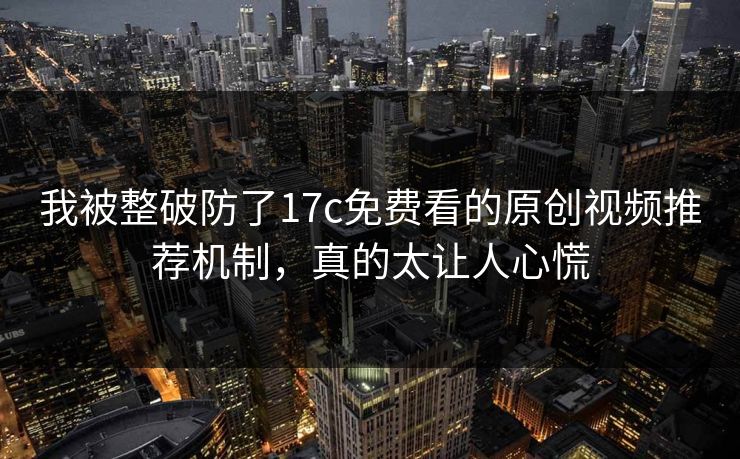 我被整破防了17c免费看的原创视频推荐机制,真的太让人心慌 我被整破防了17c免费看的原创视频推荐机制,真的太让人心慌