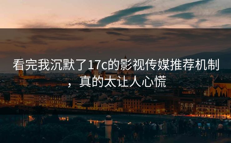 看完我沉默了17c的影视传媒推荐机制，真的太让人心慌