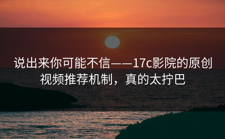 说出来你可能不信——17c影院的原创视频推荐机制，真的太拧巴