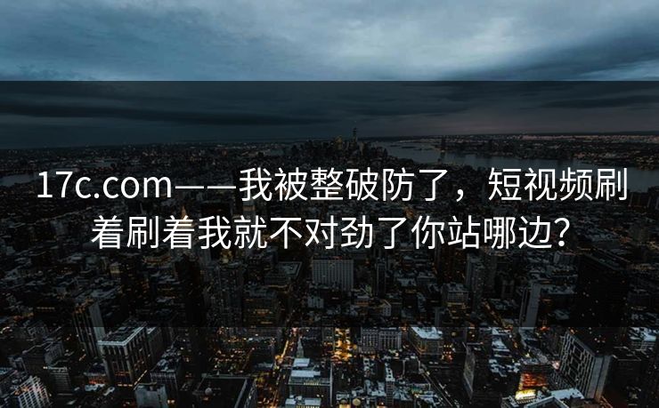 17c.com——我被整破防了，短视频刷着刷着我就不对劲了你站哪边？