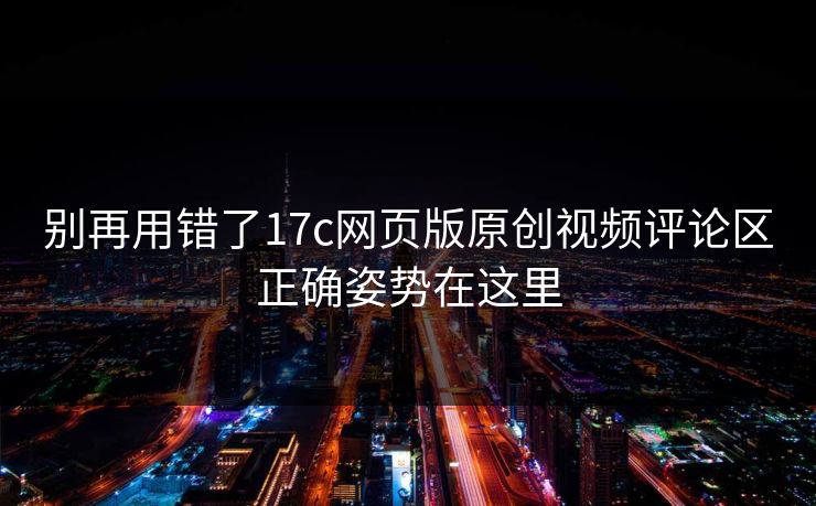 别再用错了17c网页版原创视频评论区正确姿势在这里