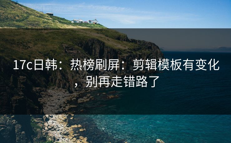 17c日韩：热榜刷屏：剪辑模板有变化，别再走错路了