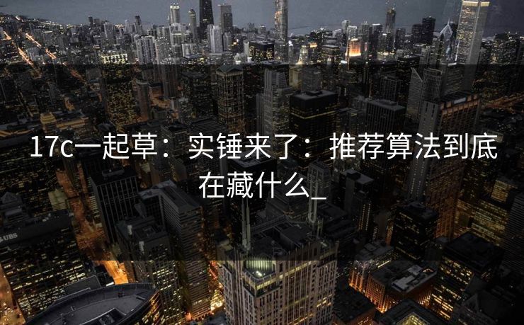 17c一起草：实锤来了：推荐算法到底在藏什么_