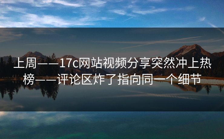 上周——17c网站视频分享突然冲上热榜——评论区炸了指向同一个细节