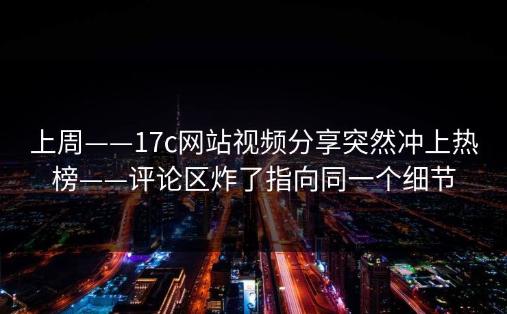 上周——17c网站视频分享突然冲上热榜——评论区炸了指向同一个细节