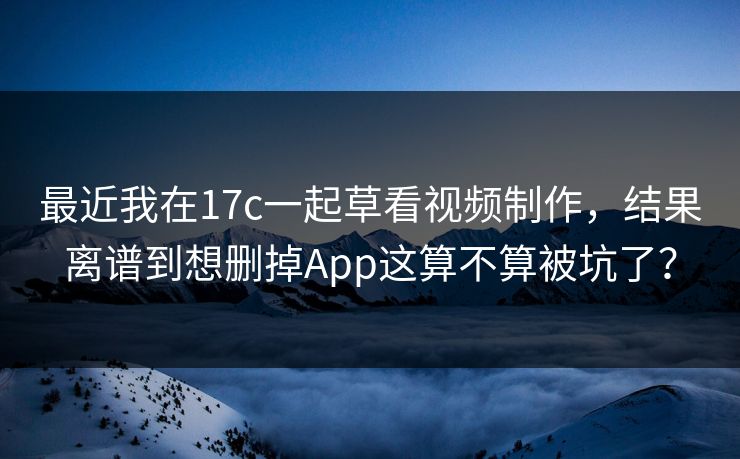 最近我在17c一起草看视频制作，结果离谱到想删掉App这算不算被坑了？