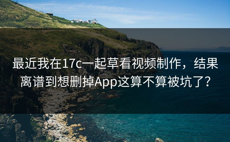 最近我在17c一起草看视频制作，结果离谱到想删掉App这算不算被坑了？
