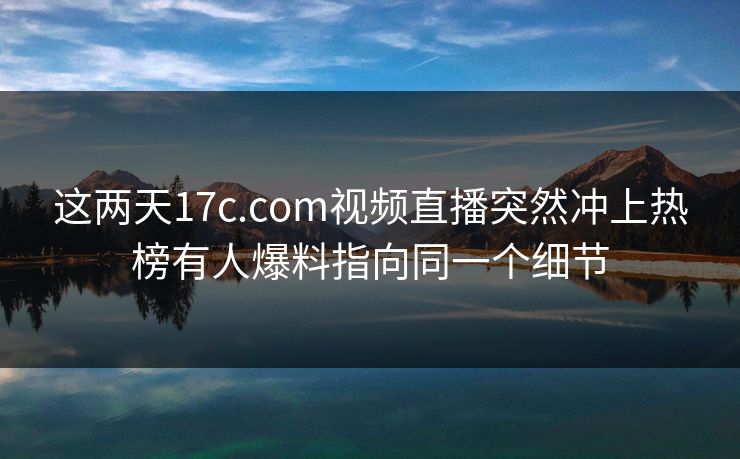 这两天17c.com视频直播突然冲上热榜有人爆料指向同一个细节