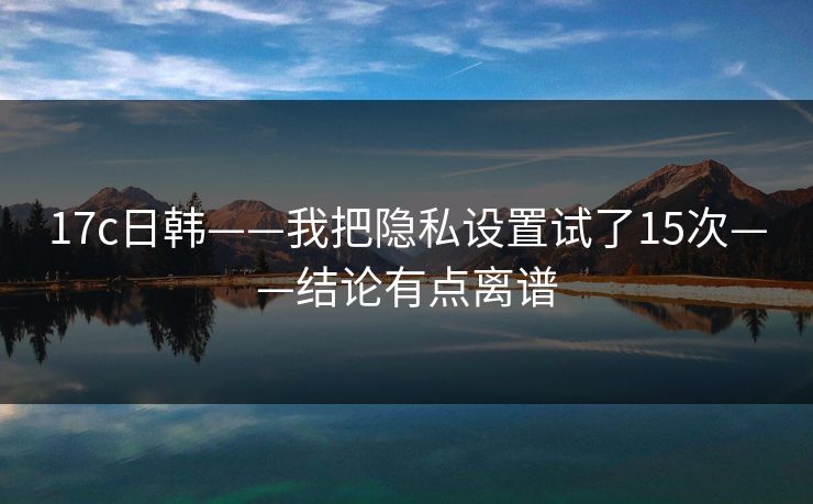 17c日韩——我把隐私设置试了15次——结论有点离谱 17c日韩——我把隐私设置试了15次——结论有点离谱