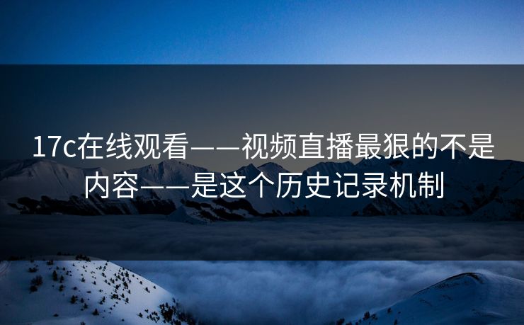 17c在线观看——视频直播最狠的不是内容——是这个历史记录机制