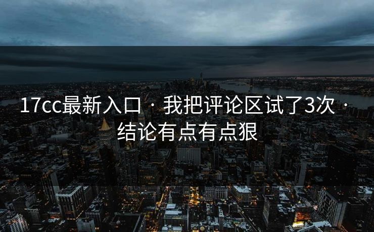 17cc最新入口 · 我把评论区试了3次 · 结论有点有点狠