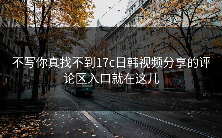 不写你真找不到17c日韩视频分享的评论区入口就在这儿
