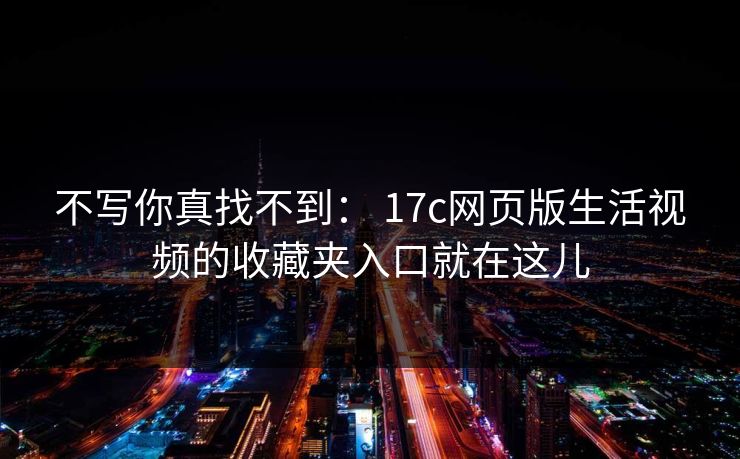 不写你真找不到： 17c网页版生活视频的收藏夹入口就在这儿