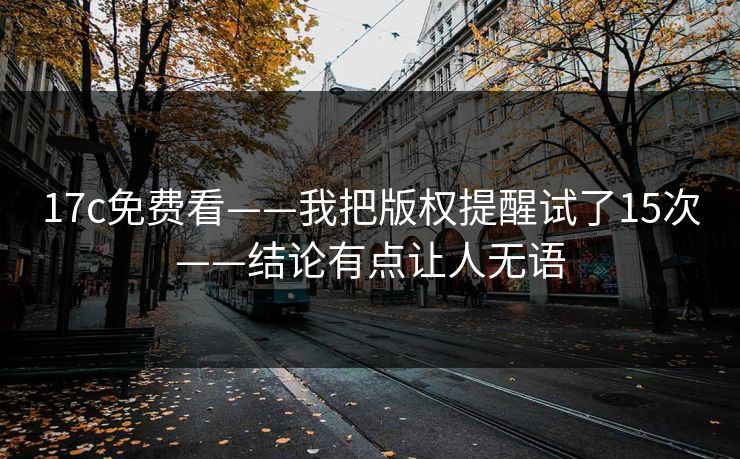 17c免费看——我把版权提醒试了15次——结论有点让人无语
