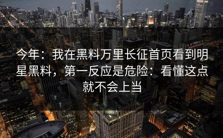 今年：我在黑料万里长征首页看到明星黑料，第一反应是危险：看懂这点就不会上当